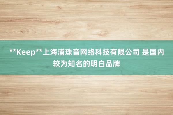**Keep**上海浦珠音网络科技有限公司 是国内较为知名的明白品牌